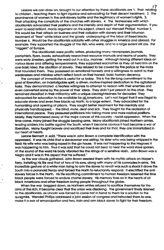 Losons we can raw on, ought 1 e lfienton by he Gooftorsts cr . ot ey o cridren. feaching them to fight nsiice and advocaiing for hef decent reaimen, 2. The rominence of women n the antsiavery batfl and the legilmacy of women’s fghis. 3.  Ther atlacting the compliy o the churches wilhsiavery. 4. The fecressness wih which aosonisis advocaled ihek posllons and the inlenslly and depih of ihek rgumentation. fyou want 1o10ad briant, manly crgument on 11 subject, check oul Wendell PRIEpsl Number S This wouid be Ihef aliack on business and thek Cofusion wilh savery and the inhurman eatment of "ree" wivie Iabar and he grossy underpaying of he lobx of reed biacks. Number 6. Woukd be fhe abotioritssoldarty wilh ofher siuggies in America and abrood. For ‘example. ihey supporied the siuggle of the Feh, who were, ond 10,0 rge exlen sl re. the “riggers” of Erope.  ‘The abollfonksls were profic wrler. roducing many newssapen. joumat, pamphiets iers, books. exhausivel resecrched resource manuals ond reams of postry. They. were cary Znesters. geling the word oul n @ Ly manner. Alihough having diferent idecs on Vatous sves and cifedng femparamants ey supporled eacholher o Ihey ol held m on e ‘one basc iGea. the boion of iavery. They refused [0 be cowed by the pofce or e mods ot hounded fhem. They possessed an emalional honesty and o wiligness 1o odmil [0 el ‘Wecknesses and mistakes which raflect bock on Ine honesl, basic human decency.  e concept of immeclatim s uselul for us foday. This b he fe-long Comemiment 10 he ‘goai of Eoeration. an indefafigabie spé, o diven, molive-nspired decication 1o he aglationa! Tosks. They demonsioled o fecress wilngness o affema! 10 1eason wih e eneries and ‘aven converlad soma by fhe power of hot ideas. They didn’t sl preach 10 1ha cho. They remained steadtost I thek mianicy wih o unique clecrighledness for decades! They ‘advocoted for educafion o be avalble for gl Americons. Le’s ot fargel thal Il wos legal 1o ‘educate soves and even fres biacks up North 10 large exfent. They advocaled forthe- "humanking and opening of pisons. They sought balter keatment for ihe menlally and physicall handicapped. - he bind, mue. deal and sck. They fough fox the recfaafion of Infemational peace. They pressured pollicians o laking more and maxe fodical postions. Mosty, hey hammered awoy of the majr cancer o Ihis County - rackl oppression. When fhe fime came. many joned the siggle becring ams. Many aboionsts oned Nodhe aries. leccing sckers nfo baftle oo the South. when I become dovious f had become o war of beration. Many fought bravely and sacificed fhek ives and for that, Ihey cre immoriolzed in our hoart of nearts.  Lorone Bennett . scid, “There was i John Bown @ complele denfiicafion wilh the. ‘oppressed. Il was his chid Ihal a skaveowne was seing: s ssler who was being whippedin fhe. flic: N wife who was being raped n o Gi hovse. 1 was not happening 1o the Negroes:t wos happering 1o him. Thus i wos sai Ihal he couid nol bear 1o ecr he word siave spoken. AT the sound of the ward hs body viralod o fho sfings of a sensiive vioin. John Srown was @ Negro and i was n Ihs aspect it he suffered.”  A the war clouds galhered. John own seeded them wih His myhic afiack on Horper’s Feny. forfeing i ife and I of two of his sons, cong wih many of hs Cormvades-arms. T Increcible gesiure of a whie man fryng fo G ihe sioves 1o revall wos such a shock I drove fhe South nlo a paranok frenzy and forced fhe North o reluctantl respond.  electrfied fhe an- slavery forces n he Norh. Hs fe-socicing commiment (o human feedor essened fhe fime block people were [orced Io endure chatielsavery. Hi memory fves on n ihe heats of of black Amedcans and ofher freedom loving pecple Ihroughout ne gicbe.  Whan e war bogged down, os Koriherm whios rofused o 1ocHice fhomsalves for iho cims ofthe ich,f became clecr that the urion was disciving. The govemmenl inaly Istenod 10 the abolionsts, s Lncoln wos forced o come hat In hand 10 ther for a slufon 1 the. ‘quagmie. Wendefl Phifps Garessed a ont sesson of congress and insrucled them 10 one, make i o war of emancipalion and fwo, i ond arm back siaves o ihi for et Faedom. 